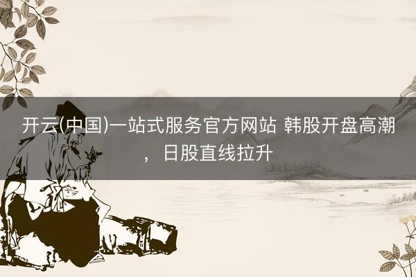 开云(中国)一站式服务官方网站 韩股开盘高潮，日股直线拉升