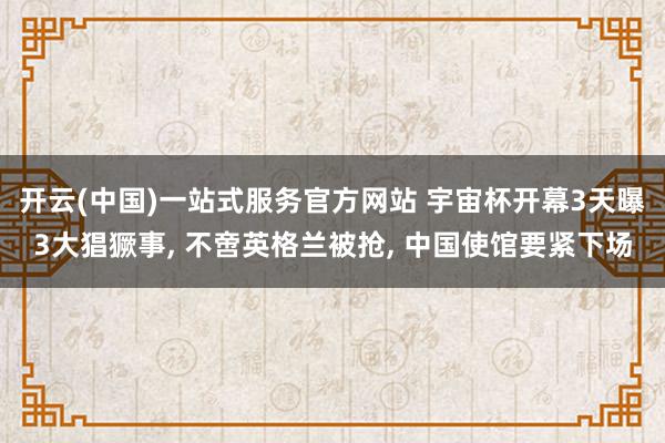 开云(中国)一站式服务官方网站 宇宙杯开幕3天曝3大猖獗事， 不啻英格兰被抢， 中国使馆要紧下场