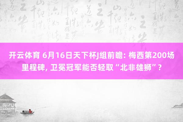 开云体育 6月16日天下杯J组前瞻: 梅西第200场里程碑, 卫冕冠军能否轻取“北非雄狮”?