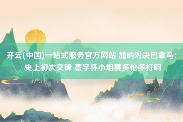 开云(中国)一站式服务官方网站 加纳对决巴拿马: 史上初次交锋 寰宇杯小组赛多伦多打响