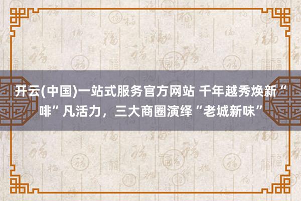 开云(中国)一站式服务官方网站 千年越秀焕新“啡”凡活力，三大商圈演绎“老城新味”