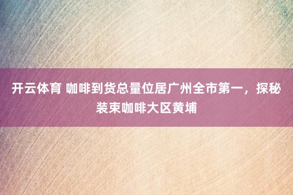 开云体育 咖啡到货总量位居广州全市第一，探秘装束咖啡大区黄埔