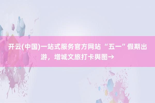 开云(中国)一站式服务官方网站 “五一”假期出游，增城文旅打卡舆图→