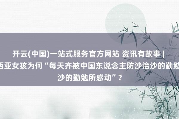开云(中国)一站式服务官方网站 资讯有故事 | 这位马来西亚女孩为何“每天齐被中国东说念主防沙治沙的勤勉所感动”？