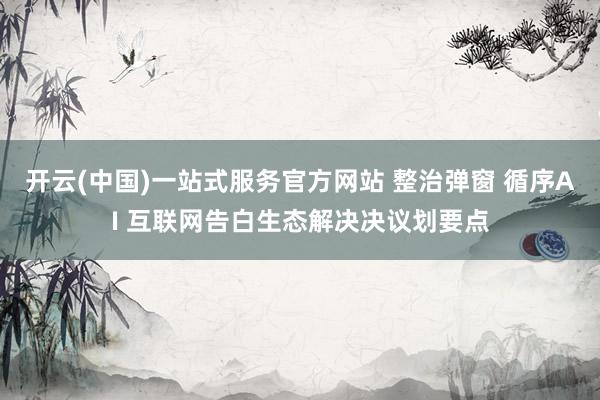 开云(中国)一站式服务官方网站 整治弹窗 循序AI 互联网告白生态解决决议划要点