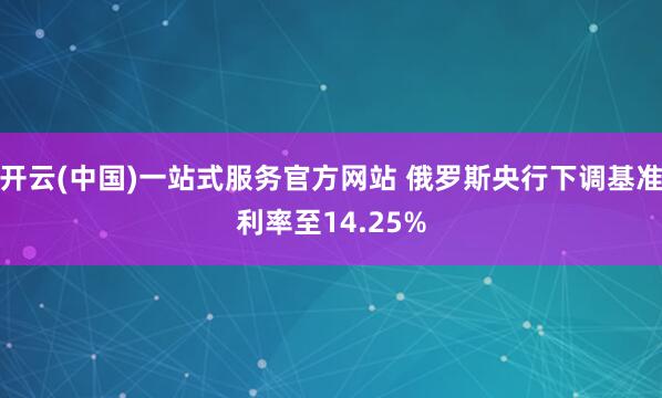 开云(中国)一站式服务官方网站 俄罗斯央行下调基准利率至14.25%