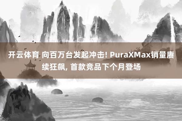 开云体育 向百万台发起冲击! PuraXMax销量赓续狂飙， 首款竞品下个月登场
