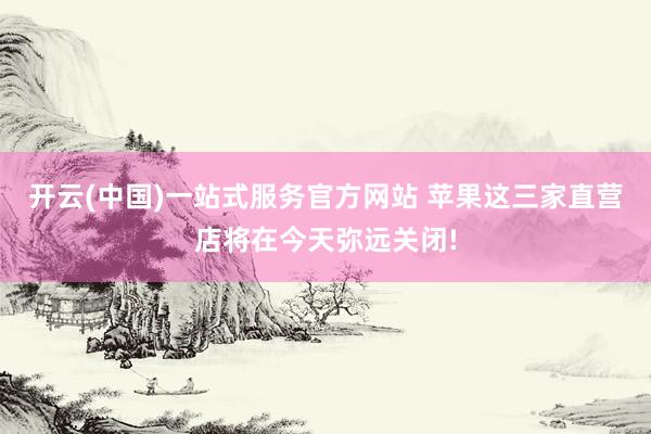 开云(中国)一站式服务官方网站 苹果这三家直营店将在今天弥远关闭!