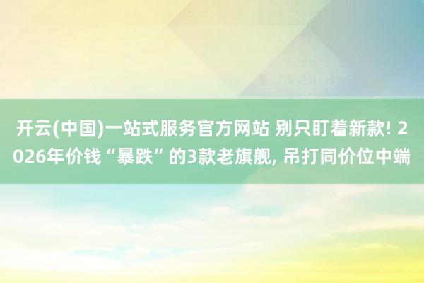 开云(中国)一站式服务官方网站 别只盯着新款! 2026年价钱“暴跌”的3款老旗舰， 吊打同价位中端